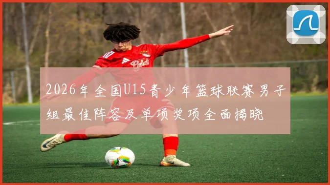 2026年全国U15青少年篮球联赛男子组最佳阵容及单项奖项全面揭晓