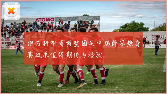 伊万科维奇调整国足中场阵容热身赛效果值得期待与检验